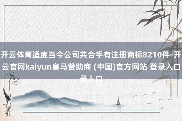 开云体育适度当今公司共合手有注册商标8210件-开云官网kaiyun皇马赞助商 (中国)官方网站 登录入口