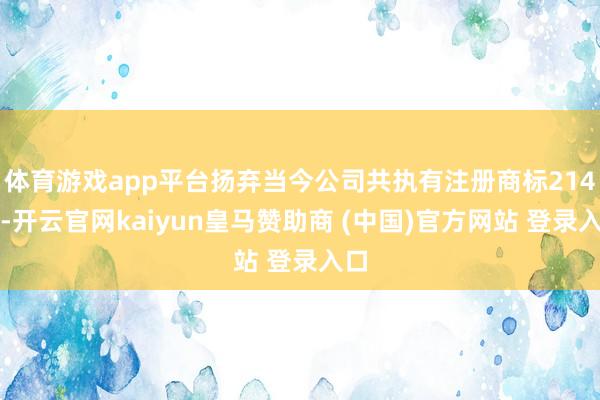 体育游戏app平台扬弃当今公司共执有注册商标214件-开云官网kaiyun皇马赞助商 (中国)官方网站 登录入口