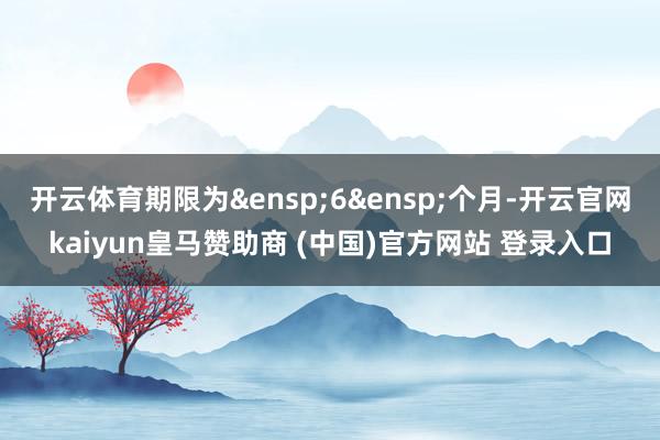 开云体育期限为&ensp;6&ensp;个月-开云官网kaiyun皇马赞助商 (中国)官方网站 登录入口