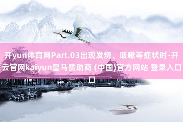 开yun体育网Part.03出现发烧、咳嗽等症状时-开云官网kaiyun皇马赞助商 (中国)官方网站 登录入口