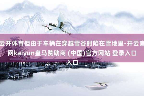 云开体育但由于车辆在穿越雪谷时陷在雪地里-开云官网kaiyun皇马赞助商 (中国)官方网站 登录入口