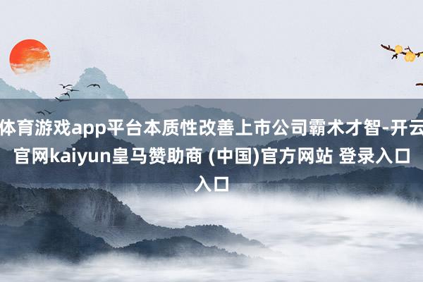 体育游戏app平台本质性改善上市公司霸术才智-开云官网kaiyun皇马赞助商 (中国)官方网站 登录入口