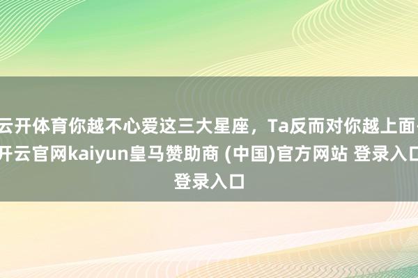 云开体育你越不心爱这三大星座，Ta反而对你越上面-开云官网kaiyun皇马赞助商 (中国)官方网站 登录入口