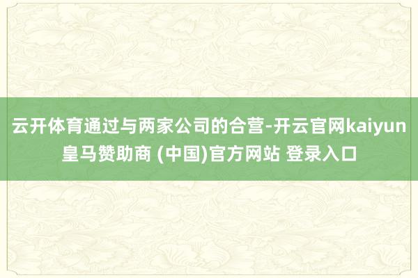 云开体育通过与两家公司的合营-开云官网kaiyun皇马赞助商 (中国)官方网站 登录入口