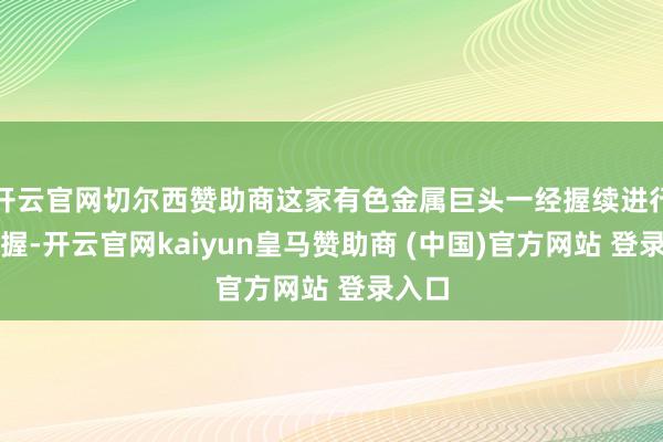 开云官网切尔西赞助商这家有色金属巨头一经握续进行着增握-开云官网kaiyun皇马赞助商 (中国)官方网站 登录入口