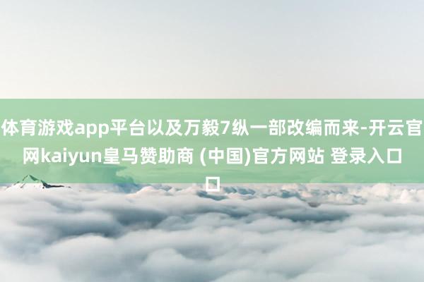体育游戏app平台以及万毅7纵一部改编而来-开云官网kaiyun皇马赞助商 (中国)官方网站 登录入口