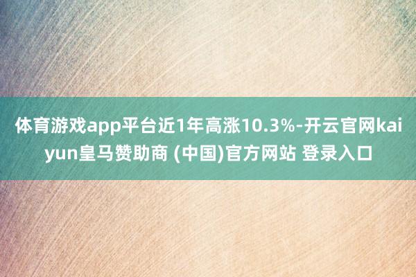 体育游戏app平台近1年高涨10.3%-开云官网kaiyun皇马赞助商 (中国)官方网站 登录入口