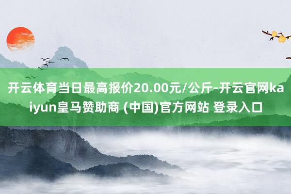 开云体育当日最高报价20.00元/公斤-开云官网kaiyun皇马赞助商 (中国)官方网站 登录入口