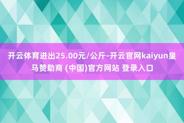 开云体育进出25.00元/公斤-开云官网kaiyun皇马赞助商 (中国)官方网站 登录入口