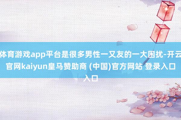 体育游戏app平台是很多男性一又友的一大困扰-开云官网kaiyun皇马赞助商 (中国)官方网站 登录入口