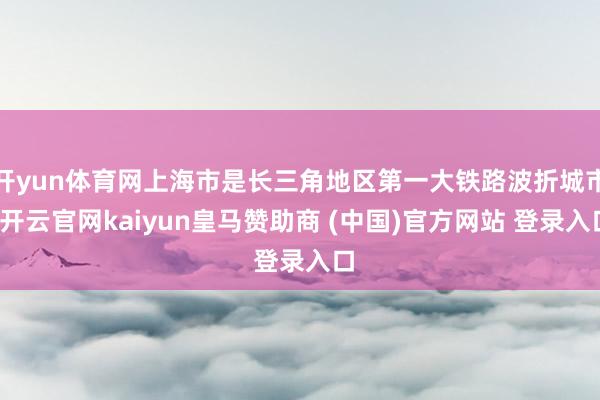 开yun体育网上海市是长三角地区第一大铁路波折城市-开云官网kaiyun皇马赞助商 (中国)官方网站 登录入口