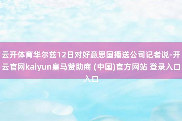 云开体育　　华尔兹12日对好意思国播送公司记者说-开云官网kaiyun皇马赞助商 (中国)官方网站 登录入口