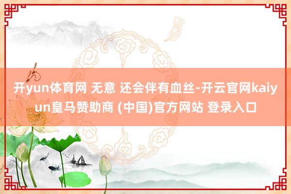 开yun体育网 无意 还会伴有血丝-开云官网kaiyun皇马赞助商 (中国)官方网站 登录入口