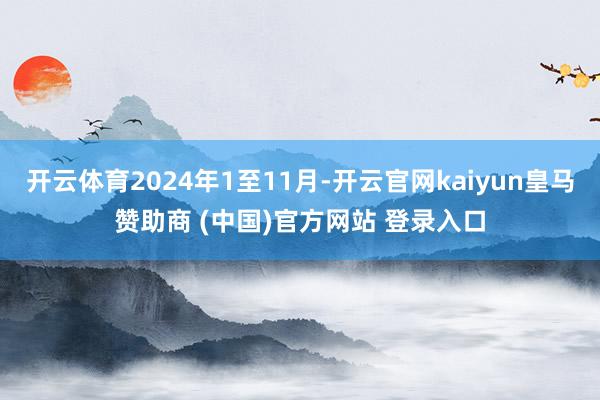 开云体育2024年1至11月-开云官网kaiyun皇马赞助商 (中国)官方网站 登录入口