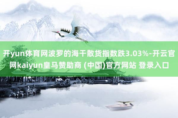 开yun体育网波罗的海干散货指数跌3.03%-开云官网kaiyun皇马赞助商 (中国)官方网站 登录入口