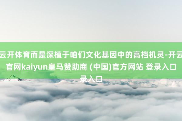 云开体育而是深植于咱们文化基因中的高档机灵-开云官网kaiyun皇马赞助商 (中国)官方网站 登录入口