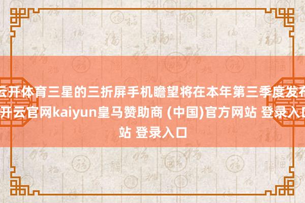 云开体育三星的三折屏手机瞻望将在本年第三季度发布-开云官网kaiyun皇马赞助商 (中国)官方网站 