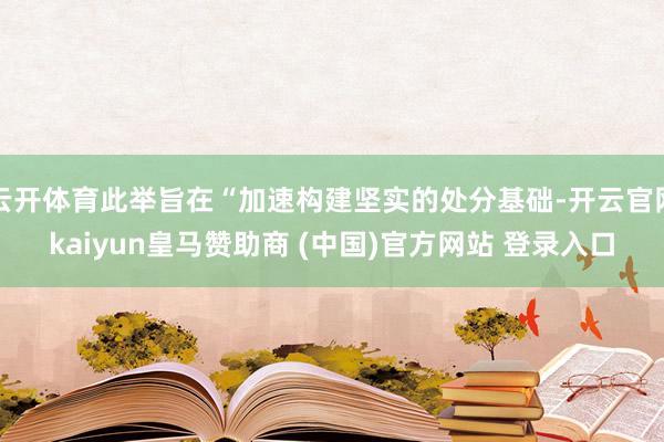 云开体育此举旨在“加速构建坚实的处分基础-开云官网kaiyun皇马赞助商 (中国)官方网站 登录入口