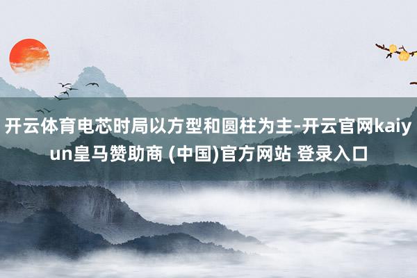 开云体育电芯时局以方型和圆柱为主-开云官网kaiyun皇马赞助商 (中国)官方网站 登录入口