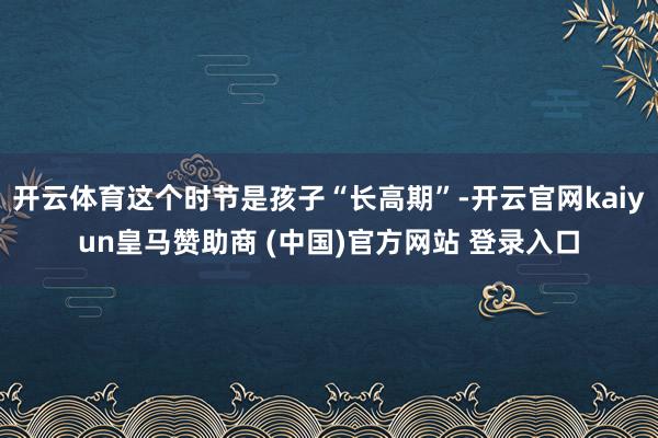 开云体育这个时节是孩子“长高期”-开云官网kaiyun皇马赞助商 (中国)官方网站 登录入口