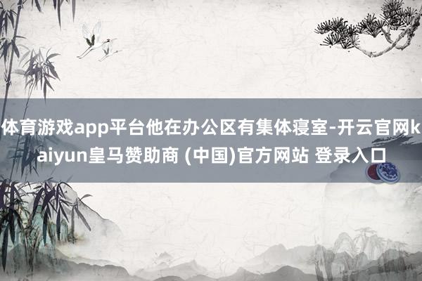 体育游戏app平台他在办公区有集体寝室-开云官网kaiyun皇马赞助商 (中国)官方网站 登录入口