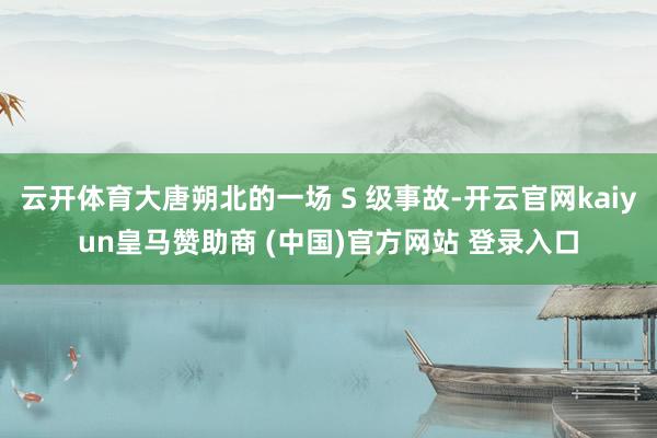云开体育大唐朔北的一场 S 级事故-开云官网kaiyun皇马赞助商 (中国)官方网站 登录入口