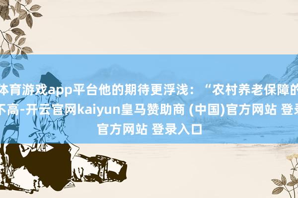 体育游戏app平台他的期待更浮浅：“农村养老保障的基础不高-开云官网kaiyun皇马赞助商 (中国)