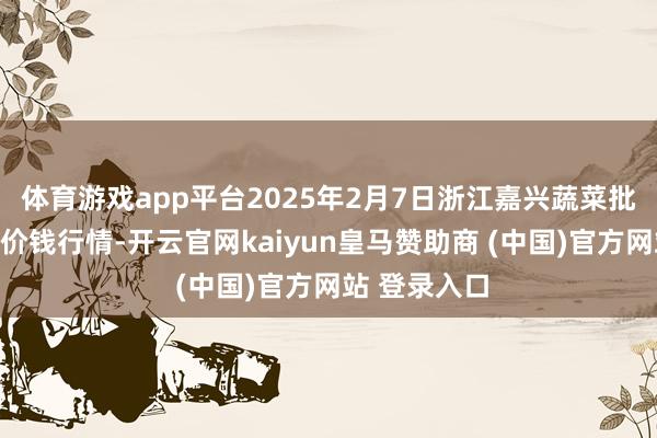 体育游戏app平台2025年2月7日浙江嘉兴蔬菜批发交往市集价钱行情-开云官网kaiyun皇马赞助商