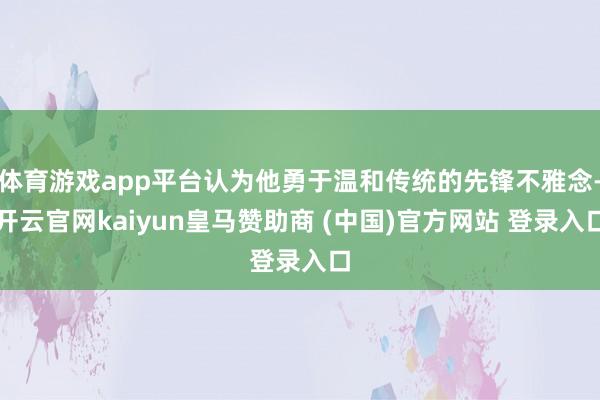 体育游戏app平台认为他勇于温和传统的先锋不雅念-开云官网kaiyun皇马赞助商 (中国)官方网站 
