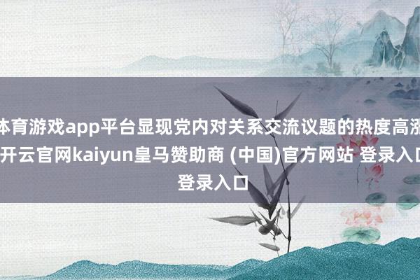 体育游戏app平台显现党内对关系交流议题的热度高涨-开云官网kaiyun皇马赞助商 (中国)官方网站 登录入口