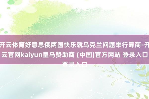 开云体育好意思俄两国快乐就乌克兰问题举行筹商-开云官网kaiyun皇马赞助商 (中国)官方网站 登录