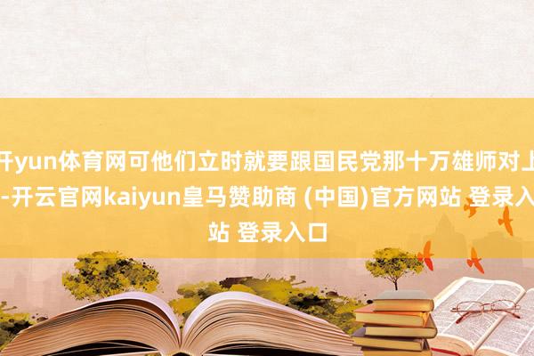 开yun体育网可他们立时就要跟国民党那十万雄师对上了-开云官网kaiyun皇马赞助商 (中国)官方网站 登录入口