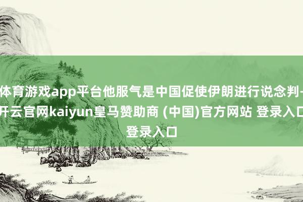 体育游戏app平台他服气是中国促使伊朗进行说念判-开云官网kaiyun皇马赞助商 (中国)官方网站 登录入口