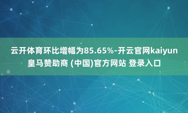 云开体育环比增幅为85.65%-开云官网kaiyun皇马赞助商 (中国)官方网站 登录入口