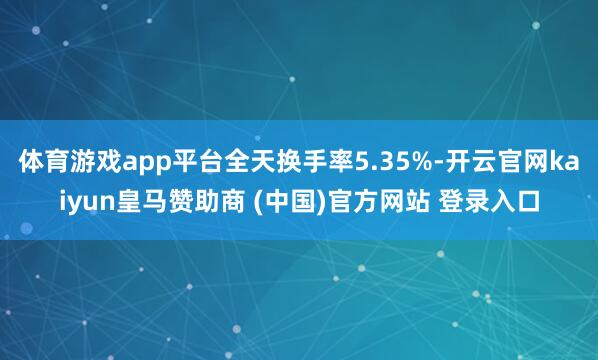 体育游戏app平台全天换手率5.35%-开云官网kaiyun皇马赞助商 (中国)官方网站 登录入口