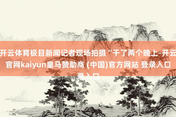 开云体育极目新闻记者现场拍摄“干了两个晚上-开云官网kaiyun皇马赞助商 (中国)官方网站 登录入口