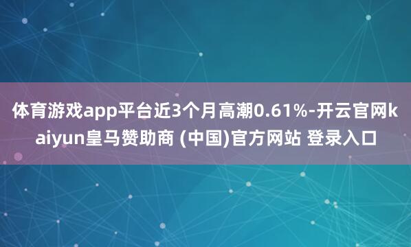 体育游戏app平台近3个月高潮0.61%-开云官网kaiyun皇马赞助商 (中国)官方网站 登录入口