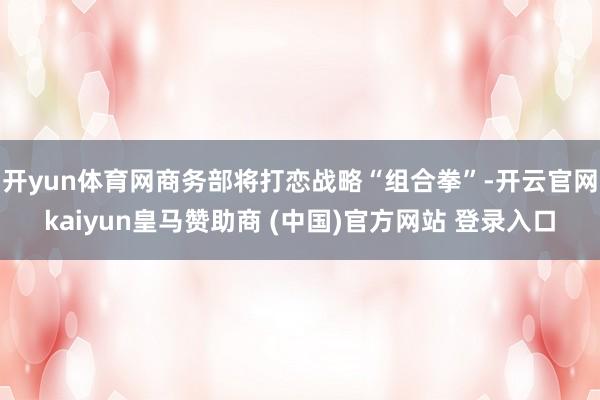 开yun体育网商务部将打恋战略“组合拳”-开云官网kaiyun皇马赞助商 (中国)官方网站 登录入口