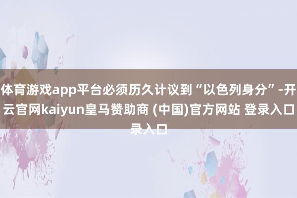 体育游戏app平台必须历久计议到“以色列身分”-开云官网kaiyun皇马赞助商 (中国)官方网站 登录入口