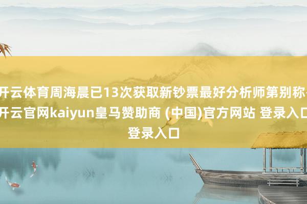 开云体育周海晨已13次获取新钞票最好分析师第别称-开云官网kaiyun皇马赞助商 (中国)官方网站 登录入口