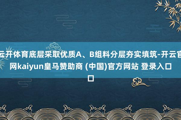 云开体育底层采取优质A、B组料分层夯实填筑-开云官网kaiyun皇马赞助商 (中国)官方网站 登录入口
