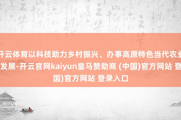 开云体育以科技助力乡村振兴、办事高原特色当代农业高质地发展-开云官网kaiyun皇马赞助商 (中国)
