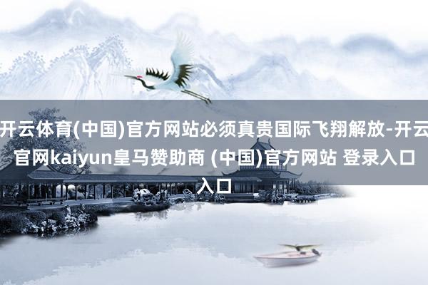 开云体育(中国)官方网站必须真贵国际飞翔解放-开云官网kaiyun皇马赞助商 (中国)官方网站 登录入口