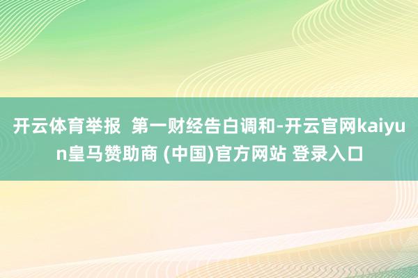 开云体育举报  第一财经告白调和-开云官网kaiyun皇马赞助商 (中国)官方网站 登录入口