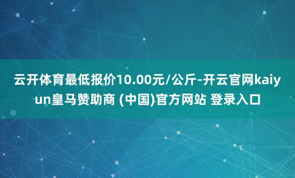 云开体育最低报价10.00元/公斤-开云官网kaiyun皇马赞助商 (中国)官方网站 登录入口