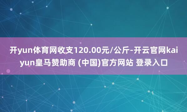 开yun体育网收支120.00元/公斤-开云官网kaiyun皇马赞助商 (中国)官方网站 登录入口