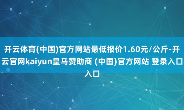 开云体育(中国)官方网站最低报价1.60元/公斤-开云官网kaiyun皇马赞助商 (中国)官方网站 