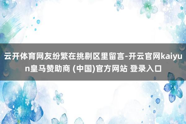云开体育网友纷繁在挑剔区里留言-开云官网kaiyun皇马赞助商 (中国)官方网站 登录入口