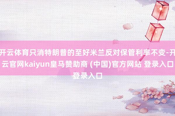 开云体育只消特朗普的至好米兰反对保管利率不变-开云官网kaiyun皇马赞助商 (中国)官方网站 登录入口