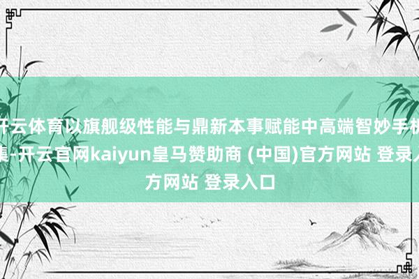 开云体育以旗舰级性能与鼎新本事赋能中高端智妙手机市集-开云官网kaiyun皇马赞助商 (中国)官方网